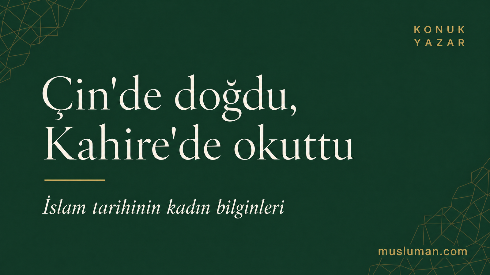 Forest Green zeminde tipografik başlık kartı: 'Çin'de doğdu, Kahire'de okuttu' büyük serif beyaz; altın aksan çizgisi; italik alt başlık 'İslam tarihinin kadın bilginleri'; sol üstte krem monogram, sağ üstte KONUK YAZAR etiketi, köşelerde soyut altın geometrik doku.